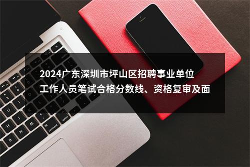 2024广东深圳市坪山区招聘事业单位工作人员笔试合格分数线、资格复审及面试有关事项公告 图片