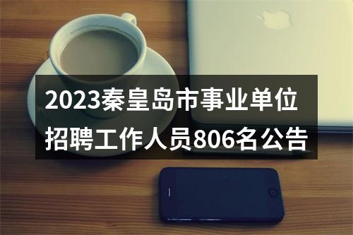 2023秦皇岛市事业单位招聘工作人员806名公告 图片
