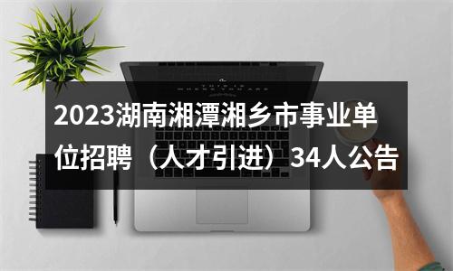 2023湖南湘潭湘乡市事业单位招聘（人才引进）34人公告 图片