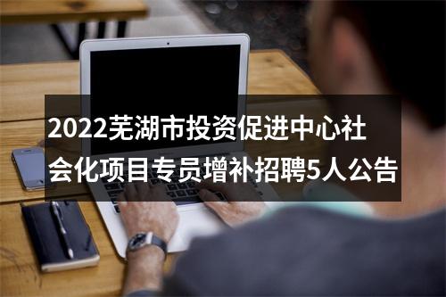 2022芜湖市投资促进中心社会化项目专员增补招聘5人公告 图片