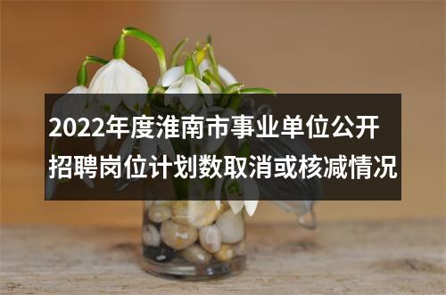 2022年度淮南市事业单位公开招聘岗位计划数取消或核减情况 图片