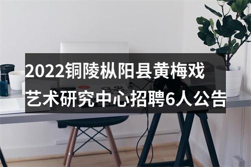 2022铜陵枞阳县黄梅戏艺术研究中心招聘6人公告 图片