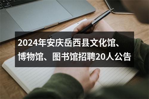2024年安庆岳西县文化馆、博物馆、图书馆招聘20人公告 图片