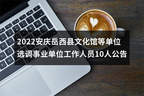 2022安庆岳西县文化馆等单位选调事业单位工作人员10人公告 图片