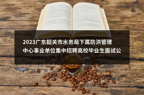 2023广东韶关市水务局下属防洪管理中心事业单位集中招聘高校毕业生面试公告 图片