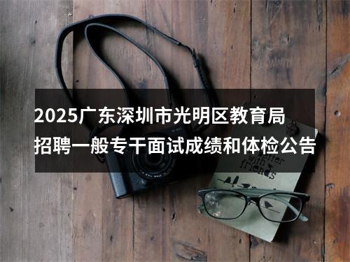 2025广东深圳市光明区教育局招聘一般专干面试成绩和体检公告 图片