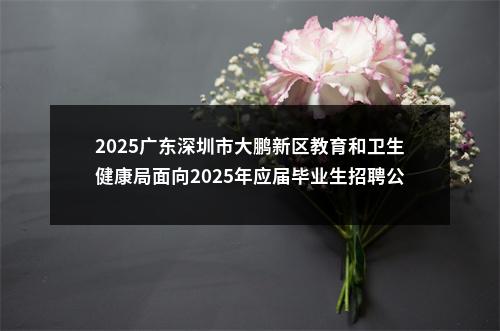 2025广东深圳市大鹏新区教育和卫生健康局面向2025年应届毕业生招聘公办幼儿园教师25人公告 图片