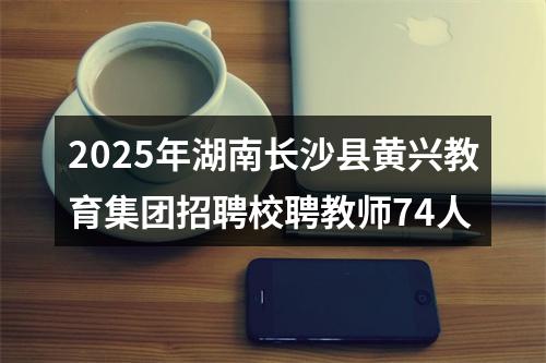 2025年湖南长沙县黄兴教育集团招聘校聘教师74人 图片