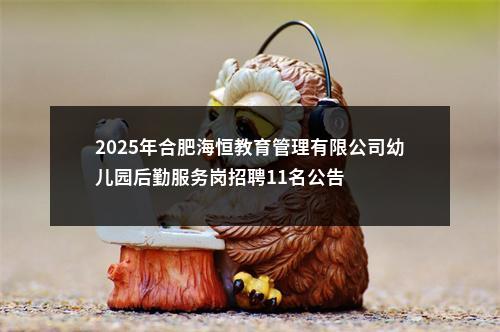 2025年合肥海恒教育管理有限公司幼儿园后勤服务岗招聘11名公告 图片