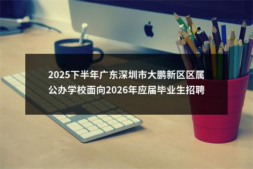 2025下半年广东深圳市大鹏新区区属公办学校面向2026年应届毕业生招聘事业编制教师57人公告进入阅读模式 图片