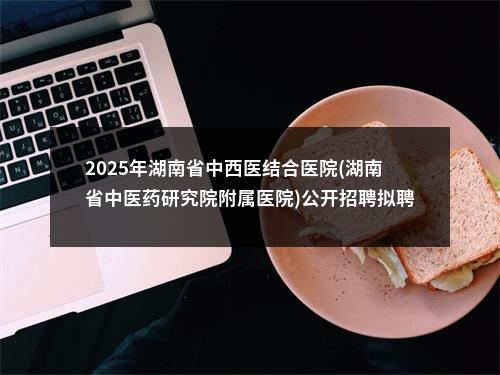 2025年湖南省中西医结合医院(湖南省中医药研究院附属医院)公开招聘拟聘用 人员名单的公示 图片