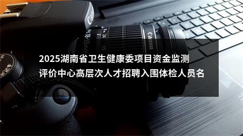 2025湖南省卫生健康委项目资金监测评价中心高层次人才招聘入围体检人员名单公告 图片