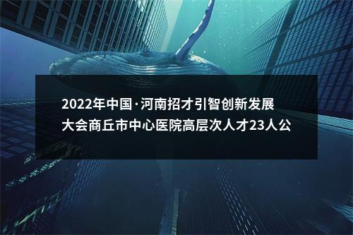2022年中国·河南招才引智创新发展大会商丘市中心医院高层次人才23人公告 图片