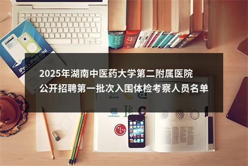 2025年湖南中医药大学第二附属医院公开招聘第一批次入围体检考察人员名单的公告 图片
