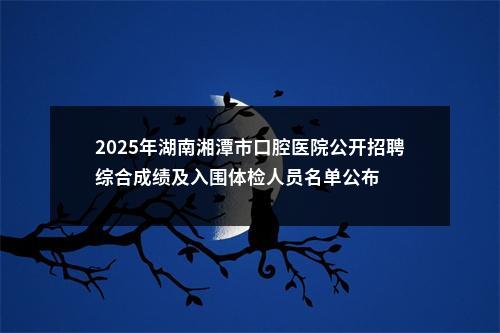 2025年湖南湘潭市口腔医院公开招聘综合成绩及入围体检人员名单公布 图片