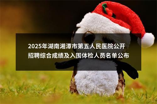 2025年湖南湘潭市第五人民医院公开招聘综合成绩及入围体检人员名单公布 图片