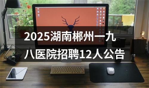 2025湖南郴州一九八医院招聘12人公告 图片