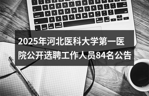 2025年河北医科大学第一医院公开选聘工作人员84名公告 图片