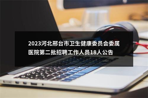 2023河北邢台市卫生健康委员会委属医院第二批招聘工作人员18人公告 图片