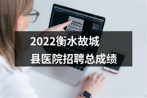 2022衡水故城县医院招聘总成绩 图片