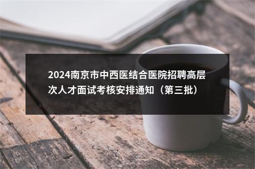 2024南京市中西医结合医院招聘高层次人才面试考核安排通知（第三批）                进入阅读模式 图片