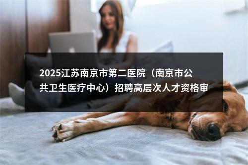 2025江苏南京市第二医院（南京市公共卫生医疗中心）招聘高层次人才资格审核及考核公告                进入阅读模式 图片