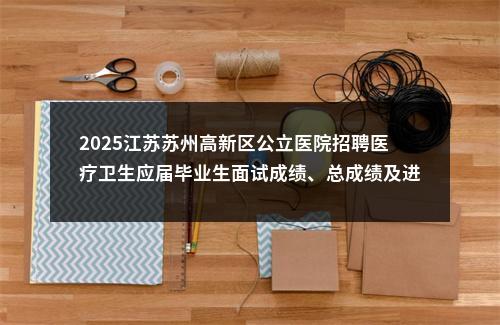 2025江苏苏州高新区公立医院招聘医疗卫生应届毕业生面试成绩、总成绩及进入体检名单公告                进入阅读模式 图片