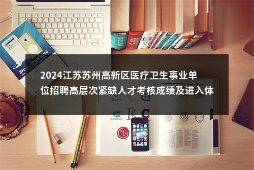 2024江苏苏州高新区医疗卫生事业单位招聘高层次紧缺人才考核成绩及进入体检人员名单公告                进入阅读模式 图片