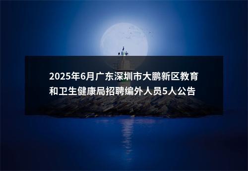 2025年6月广东深圳市大鹏新区教育和卫生健康局招聘编外人员5人公告 图片