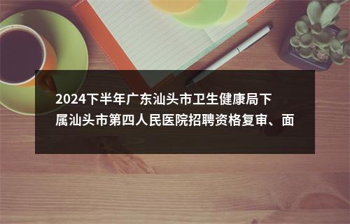 2024下半年广东汕头市卫生健康局下属汕头市第四人民医院招聘资格复审、面试等有关事项公告 图片