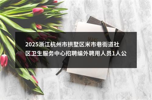 2025浙江杭州市拱墅区米市巷街道社区卫生服务中心招聘编外聘用人员1人公告 图片