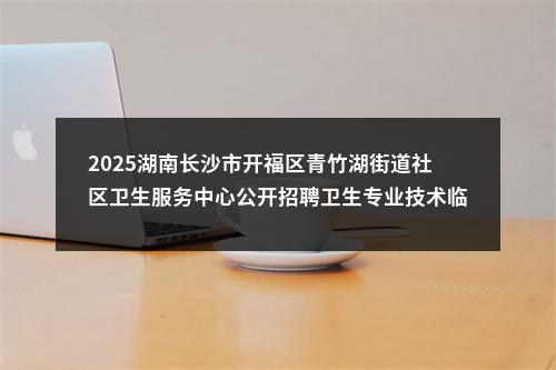 2025湖南长沙市开福区青竹湖街道社区卫生服务中心公开招聘卫生专业技术临聘人员公告 图片