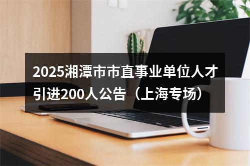 2025湘潭市市直事业单位人才引进200人公告（上海专场） 图片