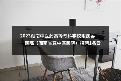 2023湖南中医药高等专科学校附属第一医院（湖南省直中医医院）招聘1名云龙院区中药制剂中心负责人公告 图片