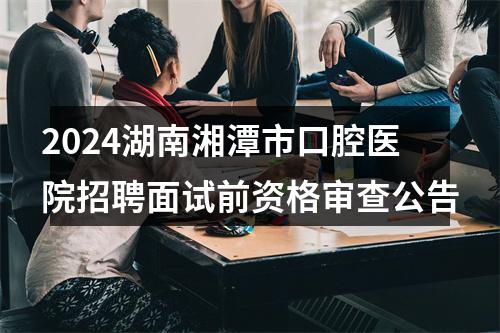 2024湖南湘潭市口腔医院招聘面试前资格审查公告 图片