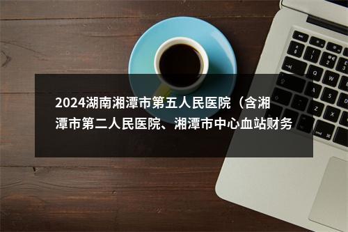 2024湖南湘潭市第五人民医院（含湘潭市第二人民医院、湘潭市中心血站财务岗位）招聘面试成绩公布 图片