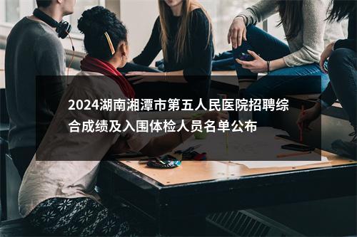 2024湖南湘潭市第五人民医院招聘综合成绩及入围体检人员名单公布 图片
