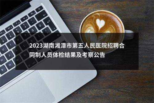 2023湖南湘潭市第五人民医院招聘合同制人员体检结果及考察公告 图片