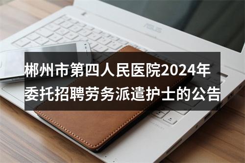 郴州市第四人民医院2024年委托招聘劳务派遣护士的公告 图片