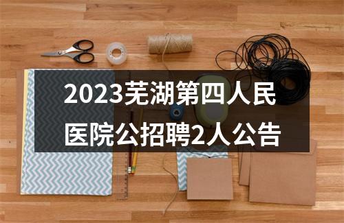 2023芜湖第四人民医院公招聘2人公告 图片