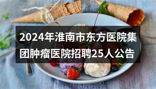 2024年淮南市东方医院集团肿瘤医院招聘25人公告 图片