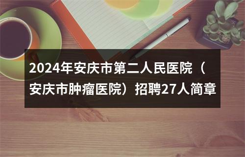 2024年安庆市第二人民医院（安庆市肿瘤医院）招聘27人简章 图片