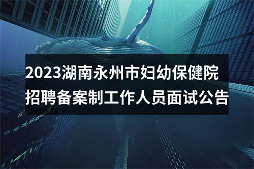2023湖南永州市妇幼保健院招聘备案制工作人员面试公告 图片