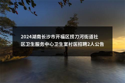 2024湖南长沙市开福区捞刀河街道社区卫生服务中心卫生室村医招聘2人公告 图片