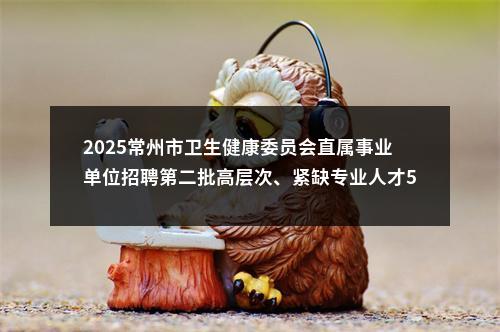 2025常州市卫生健康委员会直属事业单位招聘第二批高层次、紧缺专业人才51人公告                进入阅读模式 图片