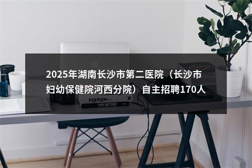 2025年湖南长沙市第二医院（长沙市妇幼保健院河西分院）自主招聘170人简章 图片