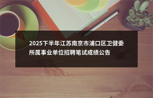 2025下半年江苏南京市浦口区卫健委所属事业单位招聘笔试成绩公告                进入阅读模式 图片
