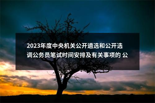 2023年度中央机关公开遴选和公开选调公务员笔试时间安排及有关事项的 公告 图片