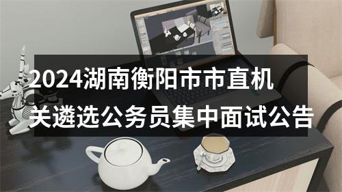 2024湖南衡阳市市直机关遴选公务员集中面试公告 图片