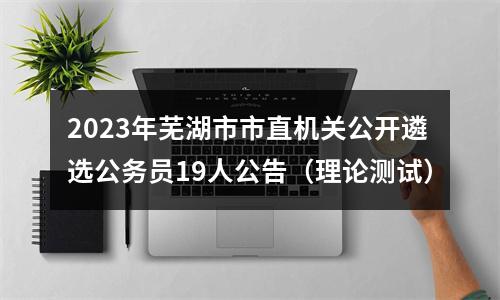 2023年芜湖市市直机关公开遴选公务员19人公告（理论测试） 图片